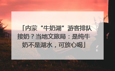 内蒙“牛奶湖”游客排队接奶？当地文旅局：是纯牛奶不是湖水，可放心喝