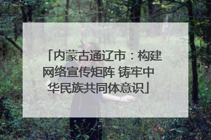 内蒙古通辽市：构建网络宣传矩阵 铸牢中华民族共同体意识