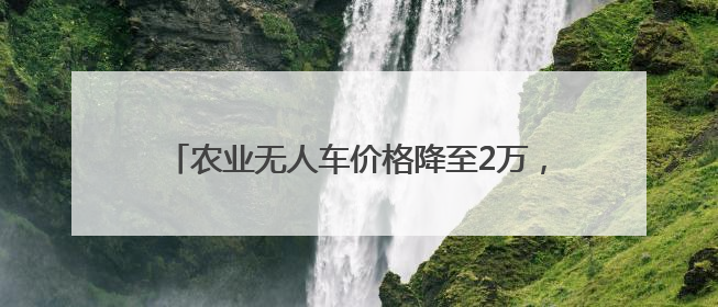 农业无人车价格降至2万，无人驾驶“开”到更多农田
