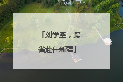 刘学圣，跨省赴任新疆