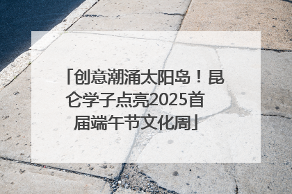 创意潮涌太阳岛！昆仑学子点亮2025首届端午节文化周