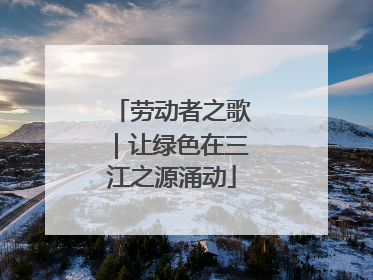 劳动者之歌｜让绿色在三江之源涌动