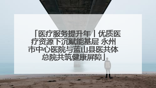 医疗服务提升年丨优质医疗资源下沉赋能基层 永州市中心医院与蓝山县医共体总院共筑健康屏障