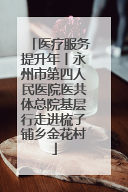 医疗服务提升年丨永州市第四人民医院医共体总院基层行走进梳子铺乡金花村