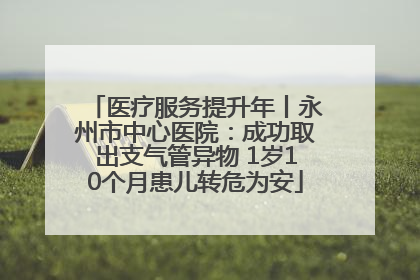 医疗服务提升年丨永州市中心医院：成功取出支气管异物 1岁10个月患儿转危为安