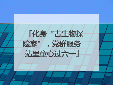 化身“古生物探险家”，党群服务站里童心过六一