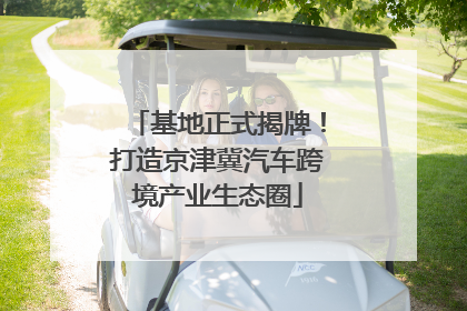 基地正式揭牌！打造京津冀汽车跨境产业生态圈