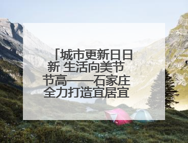 城市更新日日新 生活向美节节高——石家庄全力打造宜居宜业美丽家园