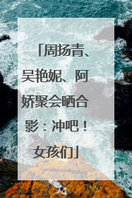 周扬青、吴艳妮、阿娇聚会晒合影：冲吧！女孩们