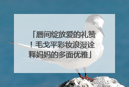 唇间绽放爱的礼赞！毛戈平彩妆浪漫诠释妈妈的多面优雅