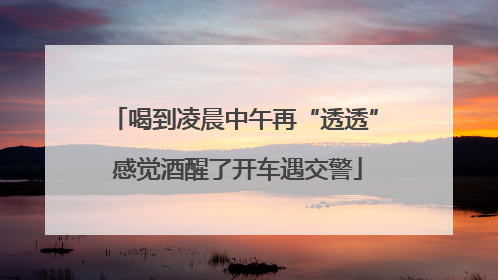 喝到凌晨中午再“透透” 感觉酒醒了开车遇交警