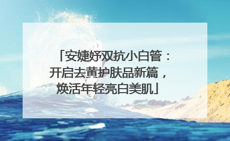 安婕妤双抗小白管：开启去黄护肤品新篇，焕活年轻亮白美肌