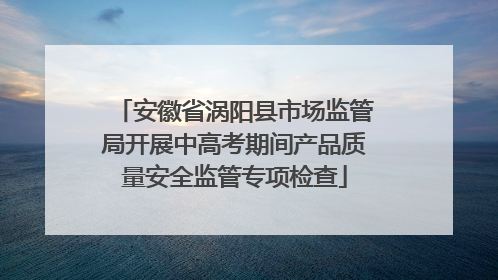 安徽省涡阳县市场监管局开展中高考期间产品质量安全监管专项检查