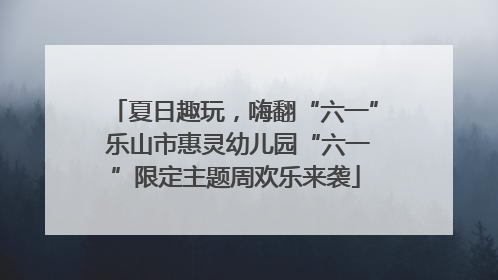 夏日趣玩，嗨翻“六一” 乐山市惠灵幼儿园“六一”限定主题周欢乐来袭