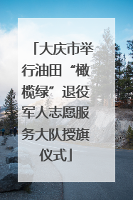 大庆市举行油田“橄榄绿”退役军人志愿服务大队授旗仪式