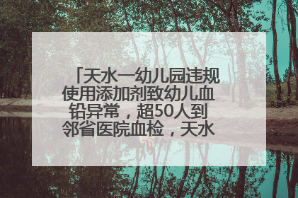 天水一幼儿园违规使用添加剂致幼儿血铅异常，超50人到邻省医院血检，天水派专员到西安协助