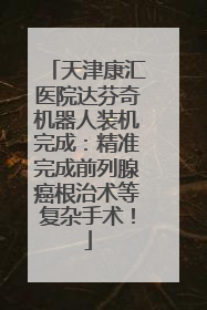 天津康汇医院达芬奇机器人装机完成：精准完成前列腺癌根治术等复杂手术！