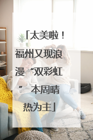 太美啦！福州又现浪漫“双彩虹” 本周晴热为主