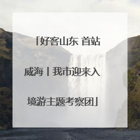 好客山东 首站威海丨我市迎来入境游主题考察团