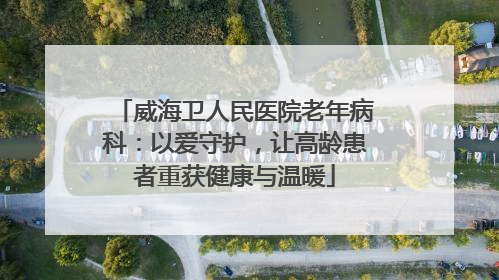 威海卫人民医院老年病科：以爱守护，让高龄患者重获健康与温暖