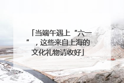当端午遇上“六一”，这些来自上海的文化礼物请收好