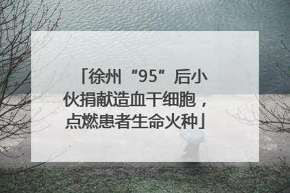 徐州“95”后小伙捐献造血干细胞，点燃患者生命火种