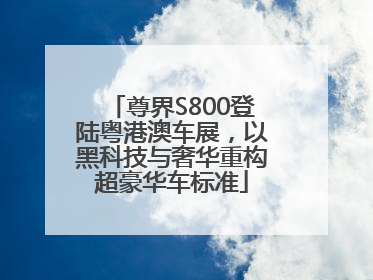 尊界S800登陆粤港澳车展，以黑科技与奢华重构超豪华车标准