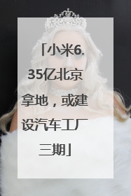 小米6.35亿北京拿地，或建设汽车工厂三期