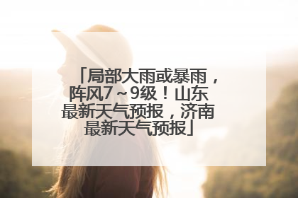 局部大雨或暴雨，阵风7～9级！山东最新天气预报，济南最新天气预报