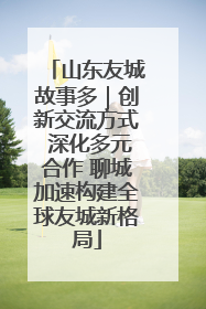 山东友城故事多｜创新交流方式 深化多元合作 聊城加速构建全球友城新格局
