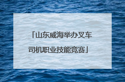 山东威海举办叉车司机职业技能竞赛