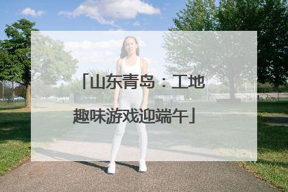 山东青岛：工地趣味游戏迎端午