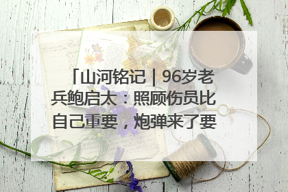 山河铭记｜96岁老兵鲍启太：照顾伤员比自己重要，炮弹来了要趴在他们身上