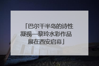巴尔干半岛的诗性凝视—黎玲水彩作品展在西安启幕