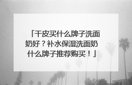 干皮买什么牌子洗面奶好？补水保湿洗面奶什么牌子推荐购买！