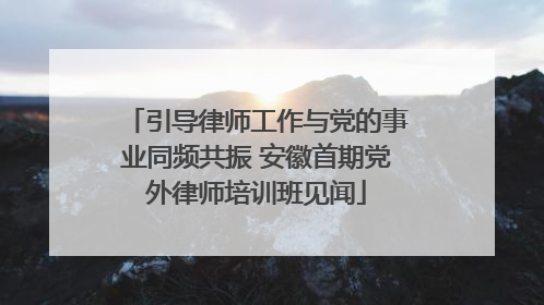 引导律师工作与党的事业同频共振 安徽首期党外律师培训班见闻