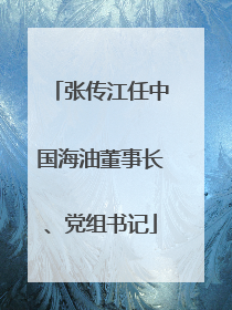 张传江任中国海油董事长、党组书记