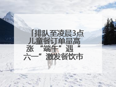 排队至凌晨3点 儿童餐订单量高涨 “端午”遇“六一”激发餐饮市场新活力