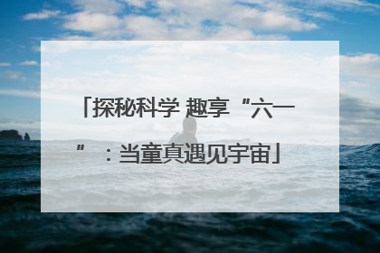 探秘科学 趣享“六一”：当童真遇见宇宙