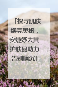 探寻肌肤焕亮奥秘，安婕妤去黄护肤品助力告别暗沉