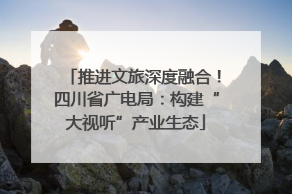 推进文旅深度融合！四川省广电局：构建“大视听”产业生态