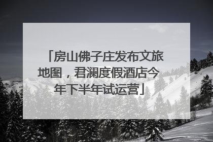 房山佛子庄发布文旅地图，君澜度假酒店今年下半年试运营
