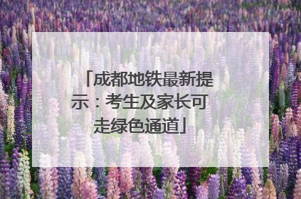 成都地铁最新提示：考生及家长可走绿色通道
