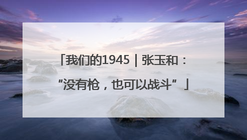 我们的1945｜张玉和：“没有枪，也可以战斗”