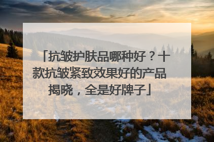 抗皱护肤品哪种好？十款抗皱紧致效果好的产品揭晓，全是好牌子