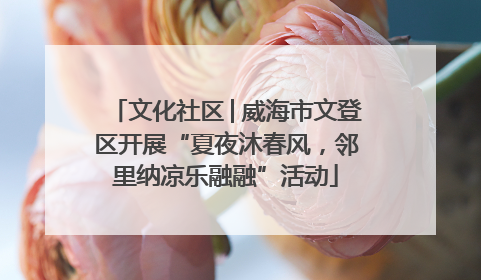 文化社区│威海市文登区开展“夏夜沐春风，邻里纳凉乐融融”活动