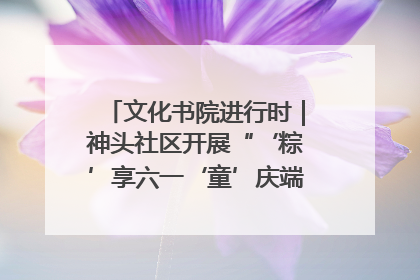 文化书院进行时｜神头社区开展“‘粽’享六一‘童’庆端午”主题系列活动