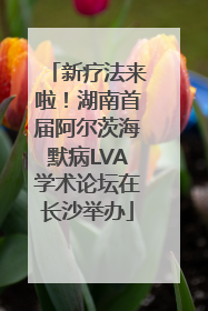 新疗法来啦！湖南首届阿尔茨海默病LVA学术论坛在长沙举办