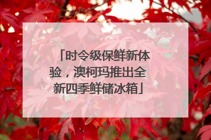 时令级保鲜新体验，澳柯玛推出全新四季鲜储冰箱