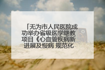 无为市人民医院成功举办省级医学继教项目《心血管疾病新进展及慢病 规范化诊疗》培训班